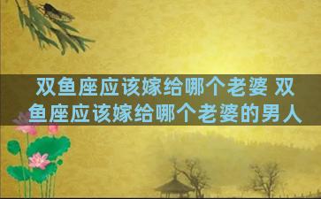 双鱼座应该嫁给哪个老婆 双鱼座应该嫁给哪个老婆的男人